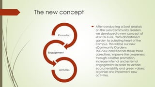 The new concept
 After conducting a Swot analysis
on the Luiss Community Garden,
we developed a new concept of
«ORTO» Luiss. From abandoned
garden to pulsating heart of the
campus. This will be our new
«Community Garden».
The new concept has these three
objectives: improve the awareness
through a better promotion,
increase internal and external
engagement in order to spread
ecosustenability and green values;
organise and implement new
activities.
Promotion
Engagement
Activities
 