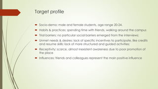 Target profile
 Socio-demo: male and female students, age range 20-24.
 Habits & practices: spending time with friends, ...
