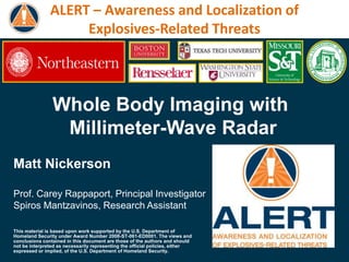 ALERT – Awareness and Localization of
                    Explosives-Related Threats



                Whole Body Imaging with
                 Millimeter-Wave Radar
Matt Nickerson

Prof. Carey Rappaport, Principal Investigator
Spiros Mantzavinos, Research Assistant

This material is based upon work supported by the U.S. Department of
Homeland Security under Award Number 2008-ST-061-ED0001. The views and
conclusions contained in this document are those of the authors and should
not be interpreted as necessarily representing the official policies, either
expressed or implied, of the U.S. Department of Homeland Security.
 