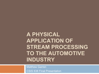 A PHYSICAL
APPLICATION OF
STREAM PROCESSING
TO THE AUTOMOTIVE
INDUSTRY
Matthew Garren
CSIS 638 Final Presentation
 