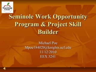 1
Seminole Work OpportunitySeminole Work Opportunity
Program & Project SkillProgram & Project Skill
BuilderBuilder
Michael PoeMichael Poe
Mpoe184020@knights.ucf.eduMpoe184020@knights.ucf.edu
11/12/201011/12/2010
EEX 3241EEX 3241
 