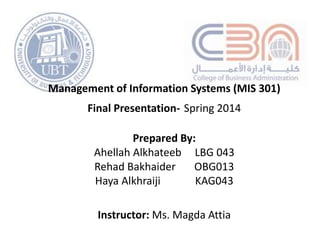 Management of Information Systems (MIS 301)
Final Presentation- Spring 2014
Prepared By:
Ahellah Alkhateeb LBG 043
Rehad Bakhaider OBG013
Haya Alkhraiji KAG043
Instructor: Ms. Magda Attia
 