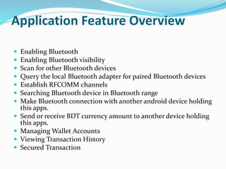 Application Feature Overview
 Enabling Bluetooth
 Enabling Bluetooth visibility
 Scan for other Bluetooth devices
 Query the local Bluetooth adapter for paired Bluetooth devices
 Establish RFCOMM channels
 Searching Bluetooth device in Bluetooth range
 Make Bluetooth connection with another android device holding
this apps.
 Send or receive BDT currency amount to another device holding
this apps.
 Managing Wallet Accounts
 Viewing Transaction History
 Secured Transaction
 