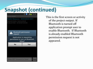 Snapshot (continued)
This is the first screen or activity
of the project output. If
Bluetooth is turned off
application prompt user to
enable Bluetooth. If Bluetooth
is already enabled Bluetooth
permission request is not
appeared.
 