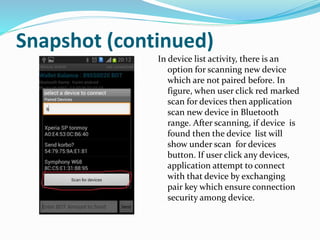 Snapshot (continued)
In device list activity, there is an
option for scanning new device
which are not paired before. In
figure, when user click red marked
scan for devices then application
scan new device in Bluetooth
range. After scanning, if device is
found then the device list will
show under scan for devices
button. If user click any devices,
application attempt to connect
with that device by exchanging
pair key which ensure connection
security among device.
 
