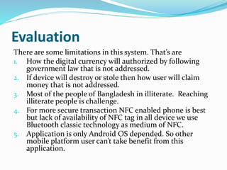 Evaluation
There are some limitations in this system. That’s are
1. How the digital currency will authorized by following
government law that is not addressed.
2. If device will destroy or stole then how user will claim
money that is not addressed.
3. Most of the people of Bangladesh in illiterate. Reaching
illiterate people is challenge.
4. For more secure transaction NFC enabled phone is best
but lack of availability of NFC tag in all device we use
Bluetooth classic technology as medium of NFC.
5. Application is only Android OS depended. So other
mobile platform user can’t take benefit from this
application.
 