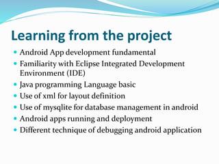 Learning from the project
 Android App development fundamental
 Familiarity with Eclipse Integrated Development
Environment (IDE)
 Java programming Language basic
 Use of xml for layout definition
 Use of mysqlite for database management in android
 Android apps running and deployment
 Different technique of debugging android application
 