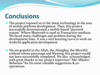 Conclusions
 The project exposed us to the latest technology in the area
of mobile platform development. Thus, this project
successfully demonstrated a mobile based “payment
system” Where Bluetooth is used as Transaction medium.
We faced many challenges and problem during the
development time. It was a nice learning curve to work on
Android application development.
 We are grateful to the Allah, the Almighty, the Merciful
without whose patronage and blessing this project would
not been successfully completed. We also acknowledged
with great thanks to our project supervisor “Md. Mijanur
Rahaman” for his most valuable suggestions & co-
operations.
 