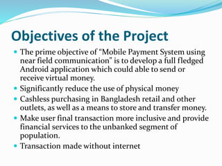 Objectives of the Project
 The prime objective of “Mobile Payment System using
near field communication” is to develop a full fledged
Android application which could able to send or
receive virtual money.
 Significantly reduce the use of physical money
 Cashless purchasing in Bangladesh retail and other
outlets, as well as a means to store and transfer money.
 Make user final transaction more inclusive and provide
financial services to the unbanked segment of
population.
 Transaction made without internet
 