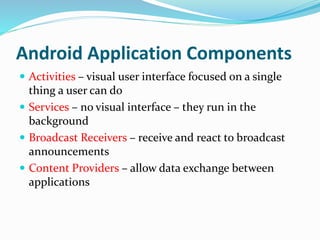 Android Application Components
 Activities – visual user interface focused on a single
thing a user can do
 Services – no visual interface – they run in the
background
 Broadcast Receivers – receive and react to broadcast
announcements
 Content Providers – allow data exchange between
applications
 