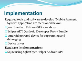 Implementation
Required tools and software to develop “Mobile Payment
System” application are mentioned below:
Java Standard Edition (SE) 7 or above
Eclipse ADT (Android Developer Tools) Bundle
 Android powered device for app running and
debugging
Device driver
Database Implementation:
Sqlite using SqliteOpenHelper Android API
 