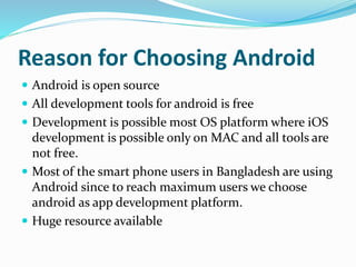 Reason for Choosing Android
 Android is open source
 All development tools for android is free
 Development is possible most OS platform where iOS
development is possible only on MAC and all tools are
not free.
 Most of the smart phone users in Bangladesh are using
Android since to reach maximum users we choose
android as app development platform.
 Huge resource available
 