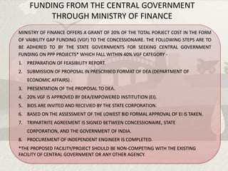 FUNDING FROM THE CENTRAL GOVERNMENT
         THROUGH MINISTRY OF FINANCE
MINISTRY OF FINANCE OFFERS A GRANT OF 20% OF THE TOTAL PORJECT COST IN THE FORM
OF VAIBILITY GAP FUNDING (VGF) TO THE CONCESSIONAIRE. THE FOLLOWING STEPS ARE TO
BE ADHERED TO BY THE STATE GOVERNMENTS FOR SEEKING CENTRAL GOVERNMENT
FUNDING ON PPP PROJECTS* WHICH FALL WITHIN 40% VGF CATEGORY -
1. PREPARATION OF FEASIBILITY REPORT.
2. SUBMISSION OF PROPOSAL IN PRESCRIBED FORMAT OF DEA (DEPARTMENT OF
   ECONOMIC AFFAIRS) .
3. PRESENTATION OF THE PROPOSAL TO DEA.
4. 20% VGF IS APPROVED BY DEA/EMPOWERED INSTITUTION (EI).
5. BIDS ARE INVITED AND RECEVIED BY THE STATE CORPORATION.
6. BASED ON THE ASSESSMENT OF THE LOWEST BID FORMAL APPROVAL OF EI IS TAKEN.
7. TRIPARTRITE AGREEMENT IS SIGNED BETWEEN CONCESSIONAIRE, STATE
   CORPORATION, AND THE GOVERNMENT OF INDIA.
8. PROCUREMENT OF INDEPENDENT ENGINEER IS COMPLETED.
*THE PROPOSED FACILITY/PROJECT SHOULD BE NON-COMPETING WITH THE EXISTING
FACILITY OF CENTRAL GOVERNMENT OR ANY OTHER AGENCY.
 