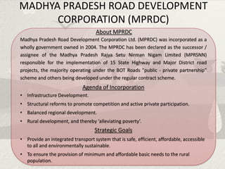 MADHYA PRADESH ROAD DEVELOPMENT
      CORPORATION (MPRDC)
                                    About MPRDC
Madhya Pradesh Road Development Corporation Ltd. (MPRDC) was incorporated as a
wholly government owned in 2004. The MPRDC has been declared as the successor /
assignee of the Madhya Pradesh Rajya Setu Nirman Nigam Limited (MPRSNN)
responsible for the implementation of 15 State Highway and Major District road
projects, the majority operating under the BOT Roads "public - private partnership"
scheme and others being developed under the regular contract scheme.
                             Agenda of Incorporation
• Infrastructure Development.
• Structural reforms to promote competition and active private participation.
• Balanced regional development.
• Rural development, and thereby ‘alleviating poverty’.
                                   Strategic Goals
• Provide an integrated transport system that is safe, efficient, affordable, accessible
  to all and environmentally sustainable.
• To ensure the provision of minimum and affordable basic needs to the rural
  population.
 
