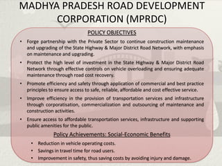 MADHYA PRADESH ROAD DEVELOPMENT
      CORPORATION (MPRDC)
                                POLICY OBJECTIVES
• Forge partnership with the Private Sector to continue construction maintenance
  and upgrading of the State Highway & Major District Road Network, with emphasis
  on maintenance and upgrading.
• Protect the high level of investment in the State Highway & Major District Road
  Network through effective controls on vehicle overloading and ensuring adequate
  maintenance through road cost recovery.
• Promote efficiency and safety through application of commercial and best practice
  principles to ensure access to safe, reliable, affordable and cost effective service.
• Improve efficiency in the provision of transportation services and infrastructure
  through corporatisation, commercialization and outsourcing of maintenance and
  construction activities.
• Ensure access to affordable transportation services, infrastructure and supporting
  public amenities for the public.
               Policy Achievements: Social-Economic Benefits
     • Reduction in vehicle operating costs.
     • Savings in travel time for road users.
     • Improvement in safety, thus saving costs by avoiding injury and damage.
 