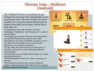 Therapy Yoga – Madicare
(Android)
The THERAPY YOGA is a modularized app
designed for all people: the yoga beginner or the
experienced ones, who want to take care of the
condition of a common human disease such as
diabetes (provided by this app), mental stress,
back pain, etc.
*Including not only Yoga “Posture”, but also
“Breathing”, “Meditation” and “Relaxation” to achieve
the best effect.
*Providing you two types of session, the Long Session
and the Short Session, that cater to your needs
depending on your time availability and place, even at
you office. It can also allow you to customize the
Session for your preference practices.
*By the Video, the Audio and the text description, it
can help you learn the correct skill and practice by
yourself easily.
*Wonderful music is available which makes your mind
relaxed and peaceful.
*Reminding facility which never allows missing your
practice.
*Recording your practice time and providing the
graphic analysis function which allows you to compare
with your goal set in the app.
 