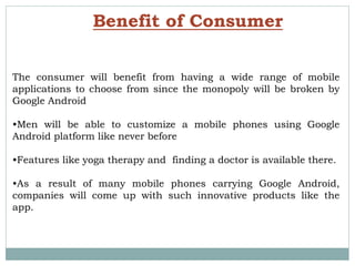 Benefit of Consumer
The consumer will benefit from having a wide range of mobile
applications to choose from since the monopoly will be broken by
Google Android
•Men will be able to customize a mobile phones using Google
Android platform like never before
•Features like yoga therapy and finding a doctor is available there.
•As a result of many mobile phones carrying Google Android,
companies will come up with such innovative products like the
app.
 