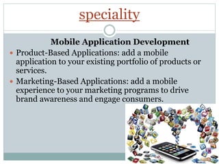 speciality
Mobile Application Development
 Product-Based Applications: add a mobile
application to your existing portfolio of products or
services.
 Marketing-Based Applications: add a mobile
experience to your marketing programs to drive
brand awareness and engage consumers.
 