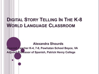 DIGITAL STORY TELLING IN THE K-8
WORLD LANGUAGE CLASSROOM
Alexandra Shourds
Spanish Teacher K-4, 7-8, Powhatan School Boyce, VA
Adjunct Professor of Spanish, Patrick Henry College
 