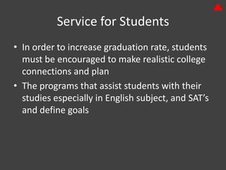 Service for Students
• In order to increase graduation rate, students
  must be encouraged to make realistic college
  connections and plan
• The programs that assist students with their
  studies especially in English subject, and SAT’s
  and define goals
 
