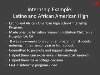 Internship Example:
    Latino and African American High
• Latino and African American High School Internship
  Program.
• Made possible by Saban research institution Children's
  Hospital, LA, CA
• It was a six-weeks long summer program for students
  entering in their senior year in high school.
• Committed to promote and support students.
• Helped them gain experience in biomedical research
• Helped them make college decision
• LA-HIP intenship program video
 