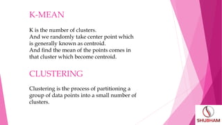 CLUSTERING
Clustering is the process of partitioning a
group of data points into a small number of
clusters.
K-MEAN
K is the number of clusters.
And we randomly take center point which
is generally known as centroid.
And find the mean of the points comes in
that cluster which become centroid.
 