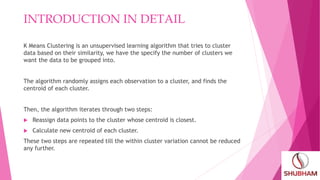 INTRODUCTION IN DETAIL
K Means Clustering is an unsupervised learning algorithm that tries to cluster
data based on their similarity, we have the specify the number of clusters we
want the data to be grouped into.
The algorithm randomly assigns each observation to a cluster, and finds the
centroid of each cluster.
Then, the algorithm iterates through two steps:
 Reassign data points to the cluster whose centroid is closest.
 Calculate new centroid of each cluster.
These two steps are repeated till the within cluster variation cannot be reduced
any further.
 