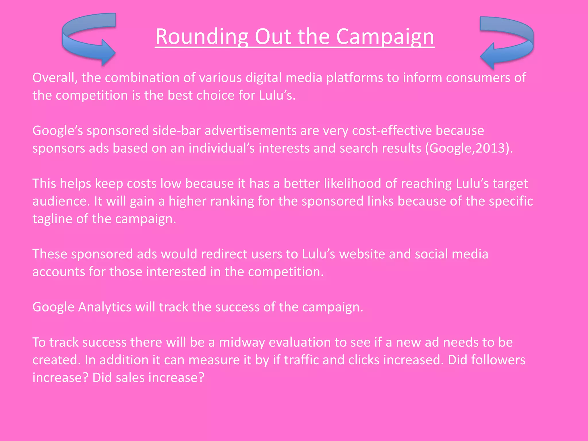 Rounding Out the Campaign
Overall, the combination of various digital media platforms to inform consumers of
the competition is the best choice for Lulu’s.

Google’s sponsored side-bar advertisements are very cost-effective because
sponsors ads based on an individual’s interests and search results (Google,2013).

This helps keep costs low because it has a better likelihood of reaching Lulu’s target
audience. It will gain a higher ranking for the sponsored links because of the specific
tagline of the campaign.

These sponsored ads would redirect users to Lulu’s website and social media
accounts for those interested in the competition.

Google Analytics will track the success of the campaign.

To track success there will be a midway evaluation to see if a new ad needs to be
created. In addition it can measure it by if traffic and clicks increased. Did followers
increase? Did sales increase?
 