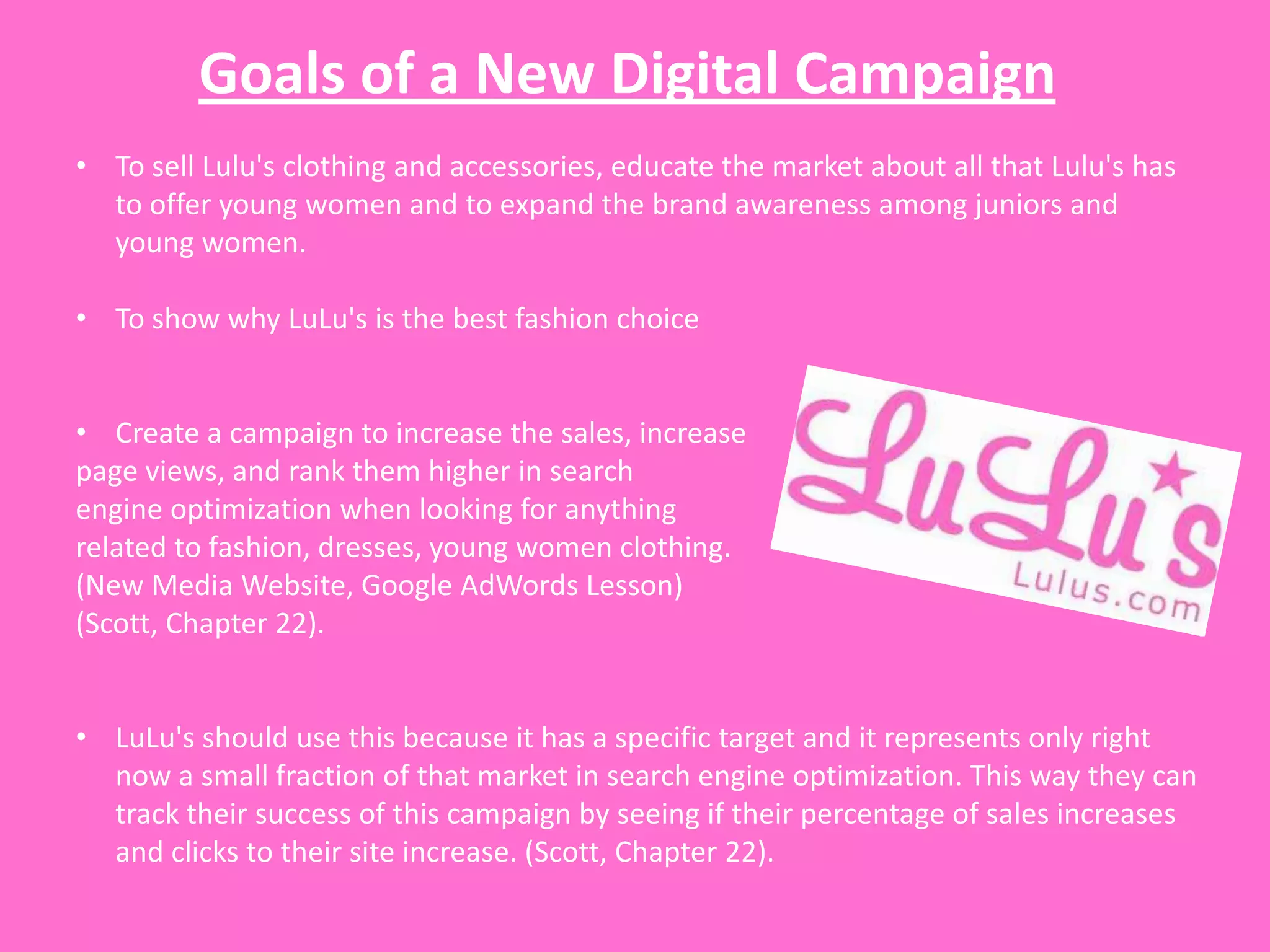 Goals of a New Digital Campaign
• To sell Lulu's clothing and accessories, educate the market about all that Lulu's has
  to offer young women and to expand the brand awareness among juniors and
  young women.

• To show why LuLu's is the best fashion choice


• Create a campaign to increase the sales, increase
page views, and rank them higher in search
engine optimization when looking for anything
related to fashion, dresses, young women clothing.
(New Media Website, Google AdWords Lesson)
(Scott, Chapter 22).


• LuLu's should use this because it has a specific target and it represents only right
  now a small fraction of that market in search engine optimization. This way they can
  track their success of this campaign by seeing if their percentage of sales increases
  and clicks to their site increase. (Scott, Chapter 22).
 