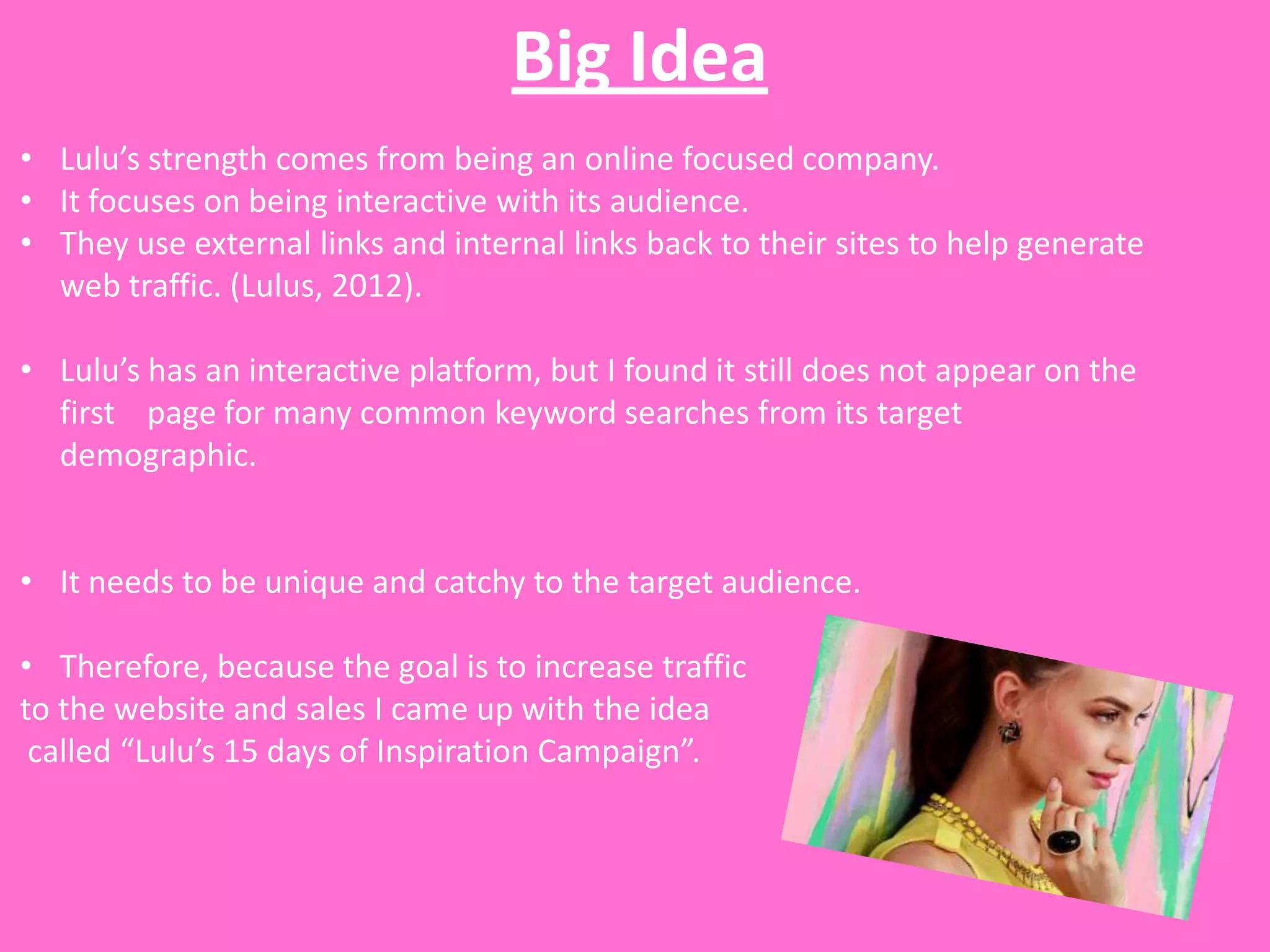 Big Idea
• Lulu’s strength comes from being an online focused company.
• It focuses on being interactive with its audience.
• They use external links and internal links back to their sites to help generate
  web traffic. (Lulus, 2012).

• Lulu’s has an interactive platform, but I found it still does not appear on the
  first page for many common keyword searches from its target
  demographic.


• It needs to be unique and catchy to the target audience.

• Therefore, because the goal is to increase traffic
to the website and sales I came up with the idea
 called “Lulu’s 15 days of Inspiration Campaign”.
 
