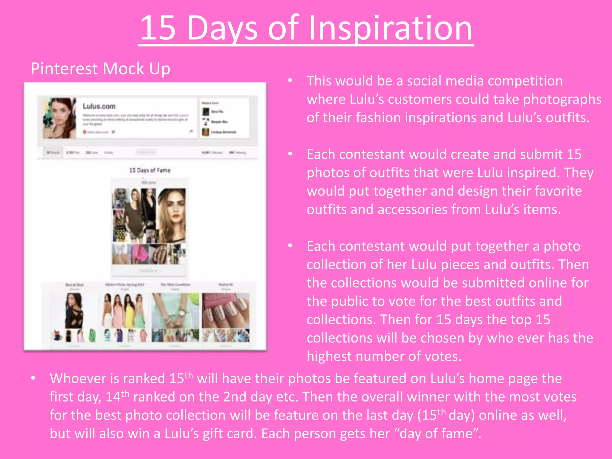15 Days of Inspiration
Pinterest Mock Up
                                          • This would be a social media competition
                                            where Lulu’s customers could take photographs
                                            of their fashion inspirations and Lulu’s outfits.

                                          • Each contestant would create and submit 15
                                            photos of outfits that were Lulu inspired. They
                                            would put together and design their favorite
                                            outfits and accessories from Lulu’s items.

                                            • Each contestant would put together a photo
                                               collection of her Lulu pieces and outfits. Then
                                               the collections would be submitted online for
                                               the public to vote for the best outfits and
                                               collections. Then for 15 days the top 15
                                               collections will be chosen by who ever has the
                                               highest number of votes.
• Whoever is ranked 15th will have their photos be featured on Lulu’s home page the
  first day, 14th ranked on the 2nd day etc. Then the overall winner with the most votes
  for the best photo collection will be feature on the last day (15th day) online as well,
  but will also win a Lulu’s gift card. Each person gets her “day of fame”.
 