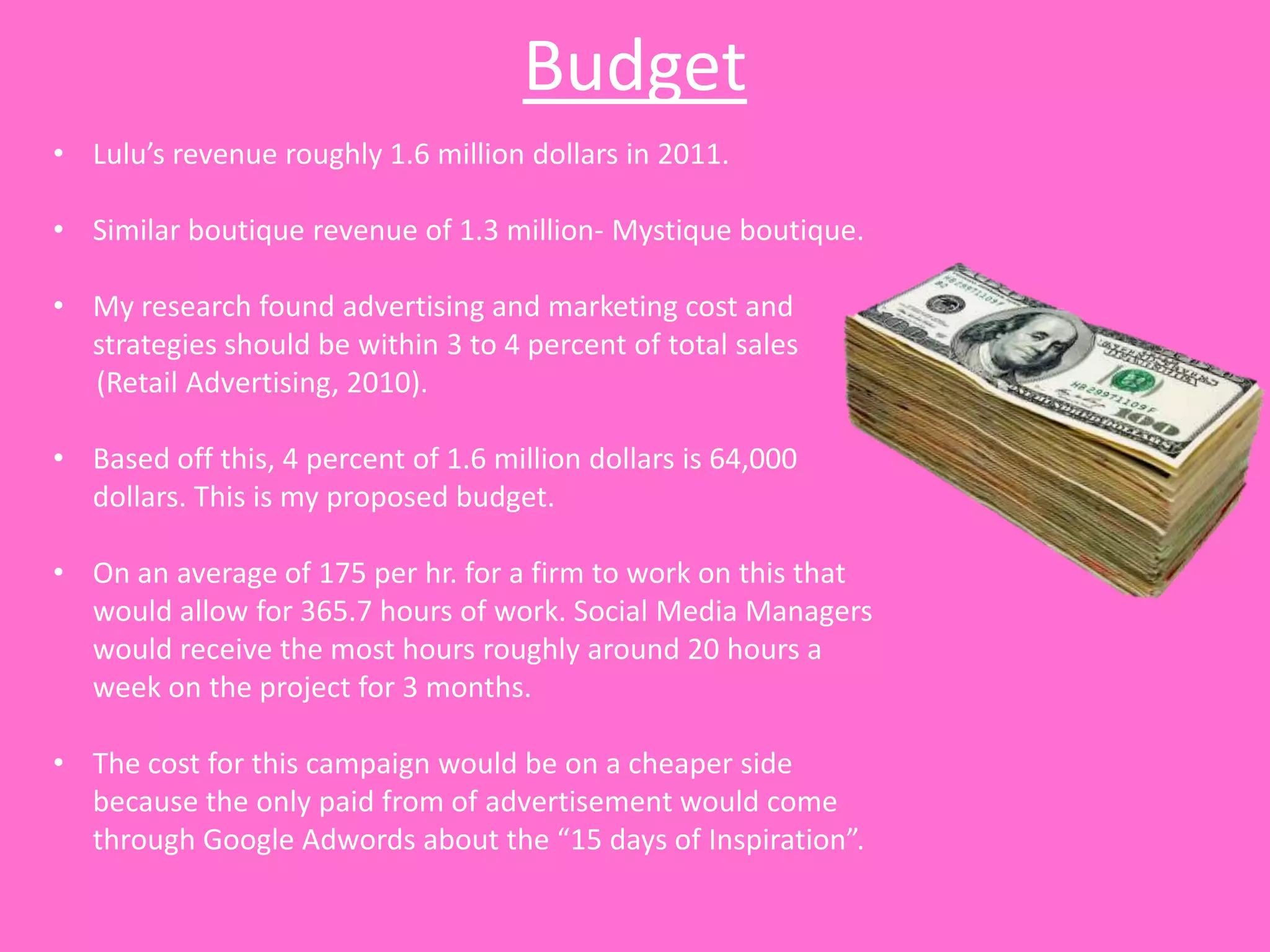 Budget
• Lulu’s revenue roughly 1.6 million dollars in 2011.

• Similar boutique revenue of 1.3 million- Mystique boutique.

• My research found advertising and marketing cost and
  strategies should be within 3 to 4 percent of total sales
  (Retail Advertising, 2010).

• Based off this, 4 percent of 1.6 million dollars is 64,000
  dollars. This is my proposed budget.

• On an average of 175 per hr. for a firm to work on this that
  would allow for 365.7 hours of work. Social Media Managers
  would receive the most hours roughly around 20 hours a
  week on the project for 3 months.

• The cost for this campaign would be on a cheaper side
  because the only paid from of advertisement would come
  through Google Adwords about the “15 days of Inspiration”.
 
