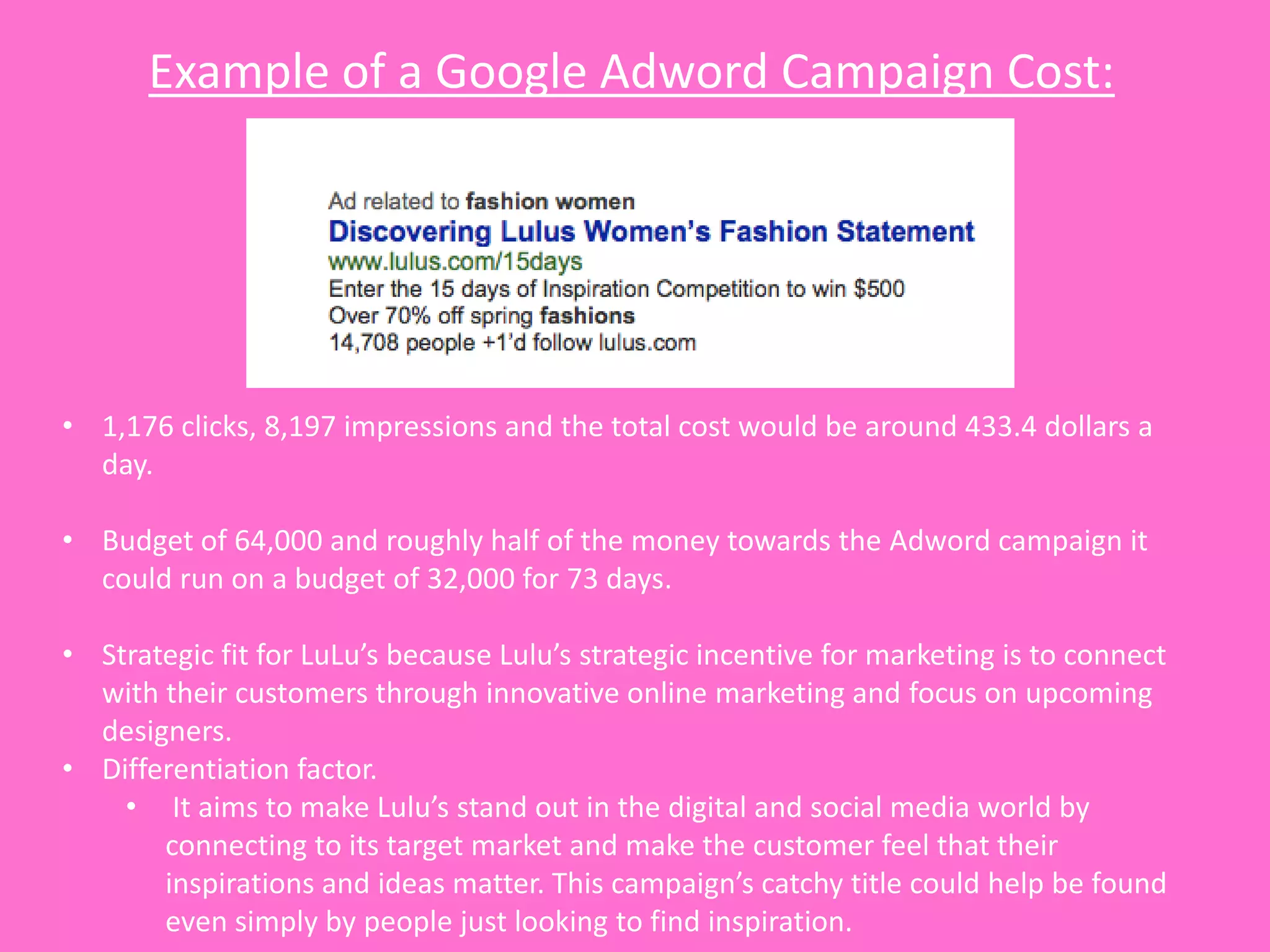 Example of a Google Adword Campaign Cost:




• 1,176 clicks, 8,197 impressions and the total cost would be around 433.4 dollars a
  day.

• Budget of 64,000 and roughly half of the money towards the Adword campaign it
  could run on a budget of 32,000 for 73 days.

• Strategic fit for LuLu’s because Lulu’s strategic incentive for marketing is to connect
  with their customers through innovative online marketing and focus on upcoming
  designers.
• Differentiation factor.
    • It aims to make Lulu’s stand out in the digital and social media world by
       connecting to its target market and make the customer feel that their
       inspirations and ideas matter. This campaign’s catchy title could help be found
       even simply by people just looking to find inspiration.
 