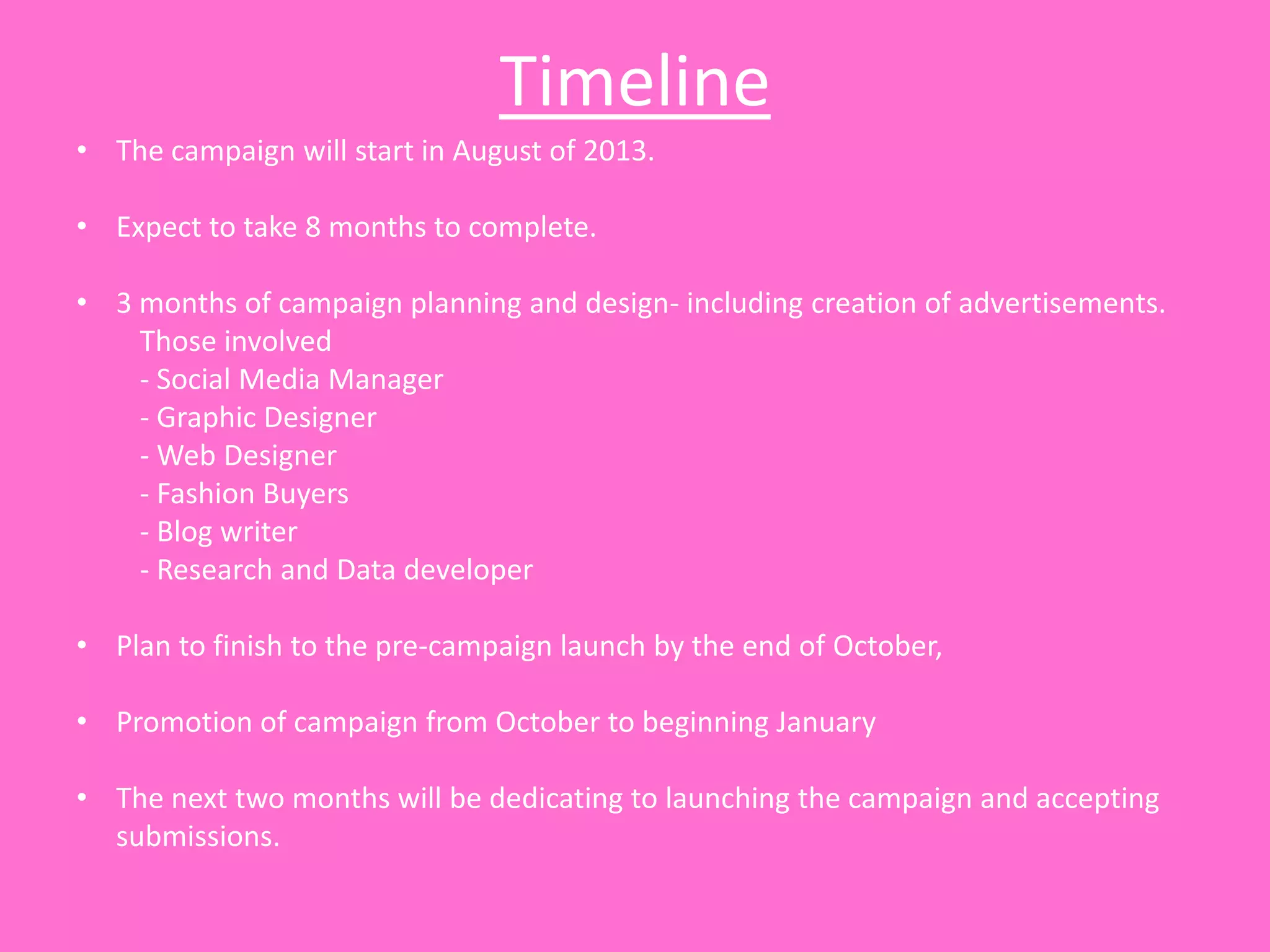 Timeline
• The campaign will start in August of 2013.

• Expect to take 8 months to complete.

• 3 months of campaign planning and design- including creation of advertisements.
    Those involved
    - Social Media Manager
    - Graphic Designer
    - Web Designer
    - Fashion Buyers
    - Blog writer
    - Research and Data developer

• Plan to finish to the pre-campaign launch by the end of October,

• Promotion of campaign from October to beginning January

• The next two months will be dedicating to launching the campaign and accepting
  submissions.
 