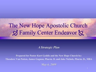The New Hope Apostolic Church
 Family Center Endeavor 
A Strategic Plan
Prepared for Pastor Kurt Geddis and the New Hope Church by:
Theodore Van Patten, James Gagnon, Pharm. D. and Jake Nichols, Pharm. D., MBA

May 6, 2009
1

 