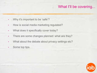 What I’ll be covering...Why it’s important to be ‘safe’?How is social media marketing regulated?What does it specifically cover today?There are some changes planned: what are they?What about the debate about privacy settings etc?Some top tips.