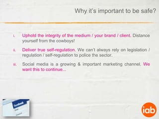 Why it’s important to be safe?Uphold the integrity of the medium / your brand / client. Distance yourself from the cowboys!Deliver true self-regulation. We can’t always rely on legislation / regulation / self-regulation to police the sector.Social media is a growing & important marketing channel. We want this to continue...