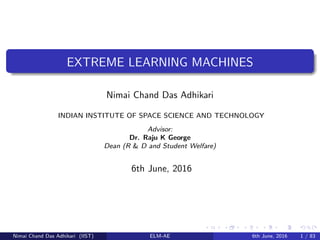EXTREME LEARNING MACHINES
Nimai Chand Das Adhikari
INDIAN INSTITUTE OF SPACE SCIENCE AND TECHNOLOGY
Advisor:
Dr. Raju K George
Dean (R & D and Student Welfare)
6th June, 2016
Nimai Chand Das Adhikari (IIST) ELM-AE 6th June, 2016 1 / 83
 