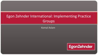 Egon Zehnder International: Implementing Practice
Groups
Komal Aslam

 