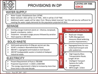 COEP LIVING ON THE
EDGEPROVISIONS IN DP
WATER SUPPLY
 High Capacity Mass
Transportation Route.
Length-34 km
 Intelligent Transport
Systems for traffic
management.
 BRTS length- 115km
 Segregated lanes for non-
motorised transport and
safer pedestrian.
 Road user charges
 Traffic Management
measures (Road widening,
junction improvement.)
SEWAGE
SOLID WASTE
ELECTRICITY
 Present Requirement of Pune is 700 MW
 Projected requirement in 2020 is 2500 MW
 The energy requirement is likely to increase by more than
three times in the next decade.
 Solid waste generation-0.45kg per person per day.
 50 MT is treated in Biomethanation Plants
 400 MT is segregated and treated at Urali Devachi
 200 MT biodegradable wastes is treated at Hadapsar
Industrial estate.
 Water Supply- Khadakwasla Dam-14TMC
 Water demand 2021 will be 12.37 TMC, 2031 it will be 17.07 TMC
 Additional water supply will be taken from ‘Bhama Asked reservoir’ but this will also be sufficient for
meeting the water supply demands for the population projected till 2031.
 Existing sewage treatment plants at – bhairoa, tanajiwadi,
bopodi, erandwane, naidu-I.
 Treatment - Activated sludge process followed by aeration
 Total capacity is 305 MLD.
Source – Pune DP 2007 - 2027
 