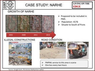 COEP LIVING ON THE
EDGECASE STUDY: NARHE
2003 2008 2011 2013
GROWTH OF NARHE
 Proposed to be included in
PMC.
 Population- 4176
 Situate to South of Pune.
Source: Google Earth, TOI Articles-Radhyesham Jadhav
 PMPML service to this area is scarce
 One bus every two hours
ILLEGAL CONSTRUCTIONS ROAD CONDITION
 
