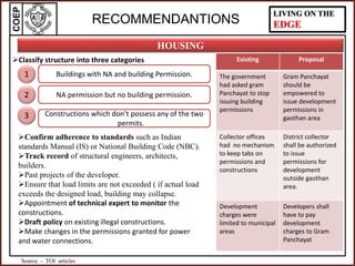 COEP LIVING ON THE
EDGE
HOUSING
RECOMMENDANTIONS
Classify structure into three categories Existing Proposal
The government
had asked gram
Panchayat to stop
issuing building
permissions
Gram Panchayat
should be
empowered to
issue development
permissions in
gaothan area
Collector offices
had no mechanism
to keep tabs on
permissions and
constructions
District collector
shall be authorized
to issue
permissions for
development
outside gaothan
area.
Development
charges were
limited to municipal
areas
Developers shall
have to pay
development
charges to Gram
Panchayat
Confirm adherence to standards such as Indian
standards Manual (IS) or National Building Code (NBC).
Track record of structural engineers, architects,
builders.
Past projects of the developer.
Ensure that load limits are not exceeded ( if actual load
exceeds the designed load, building may collapse.
Appointment of technical expert to monitor the
constructions.
Draft policy on existing illegal constructions.
Make changes in the permissions granted for power
and water connections.
Buildings with NA and building Permission.
NA permission but no building permission.
Constructions which don’t possess any of the two
permits.
1
2
3
Source - TOI articles
 