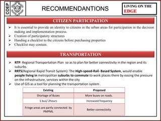 COEP LIVING ON THE
EDGE
 It is essential to provide an identity to citizens in the urban areas for participation in the decision
making and implementation process.
 Creation of participatory structures
 Handing a checklist to the citizens before purchasing properties
 Checklist may contain.
CITIZEN PARTICIPATION
RECOMMENDANTIONS
 RTP: Regional Transportation Plan so as to plan for better connectivity in the region and its
suburbs.
 RRTS(Regional Rapid Transit System): The High-speed-Rail- Based System, would enable
people living in metropolitan suburbs to commute to work places there by easing the pressure
on the infrastructure, services within the city
 Use of GIS as a tool for planning the transportation system .
TRANSPORTATION
Existing Proposed
Shortage of Buses More buses on roads.
1 bus/ 2hours Increased frequency
Fringe areas are partly connected by
PMPML
Better connectivity
 