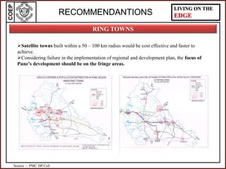 COEP LIVING ON THE
EDGERECOMMENDANTIONS
Satellite towns built within a 50 – 100 km radius would be cost effective and faster to
achieve.
Considering failure in the implementation of regional and development plan, the focus of
Pune’s development should be on the fringe areas.
RING TOWNS
Source - PMC DP Cell
 