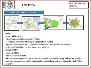 COEP LIVING ON THE
EDGE
LOCATION OF PUNE CITY
PUNE CITY
Area-243.84
Population-3 million.
Pune has emerged as a prominent location for manufacturing industries, and has
now been recognized as the information technology hub and education hub of the
country
LOCATION
PMR
Area-1340sq.km
Pune Municipal Corporation (PMC),
 Pimpri Chinchwad Municipal Corporation(PCMC)
Pune Cantonment (PC), Khadki Cantonment, Dehu Road Cantonment
 Around 100 other census towns and villages
 
