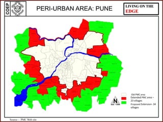 COEP LIVING ON THE
EDGE
AMBEGAON
BK (PT.)
AMBEGAON
KH (PT.)
UNDARI
(PT.)
M
U
L
A
- M U T H A
MUTHA RIVER
R I V E
R
KHADAKWASALA
LAKE
NScale - 1:22500
PERI-URBAN AREA: PUNE
Source – PMC Web site
Old PMC area
Extended PMC area –
23 villages
Proposed Extension- 34
villages
 