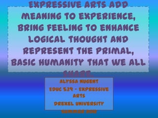 Expressive arts add
meaning to experience,
bring feeling to enhance
logical thought and
represent the primal,
basic humanity that we all
share.
Alyssa Nugent
EDUC 539 – Expressive
Arts
Drexel University
Summer 2012
 