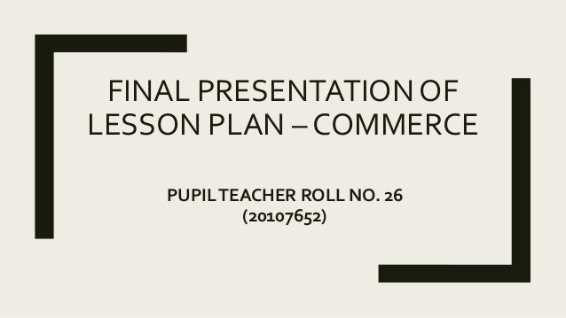 FINAL PRESENTATION OF
LESSON PLAN – COMMERCE
PUPILTEACHER ROLL NO. 26
(20107652)
 