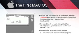 The First MAC OS
The first Mac was introduced by Apple’s then chairman
Steve Jobs was the first successful personal computer to
feature a mouse and a Graphical User.
Interface(GUI)
The Mac OS could be easily distinguished from
other Operating systems because it was the only
OS with a full GUI.
These releases could only run one program
at a time which could later run multiple programs.
 