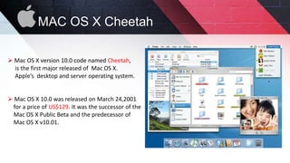 MAC OS X Cheetah
 Mac OS X version 10.0 code named Cheetah,
is the first major released of Mac OS X.
Apple’s desktop and server operating system.
 Mac OS X 10.0 was released on March 24,2001
for a price of US$129. It was the successor of the
Mac OS X Public Beta and the predecessor of
Mac OS X v10.01.
 